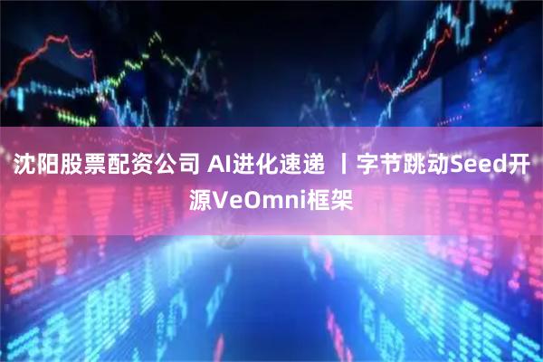 沈阳股票配资公司 AI进化速递 丨字节跳动Seed开源VeOmni框架