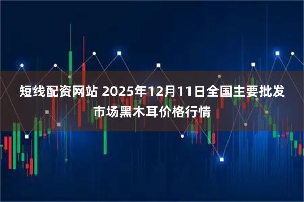 短线配资网站 2025年12月11日全国主要批发市场黑木耳价格行情