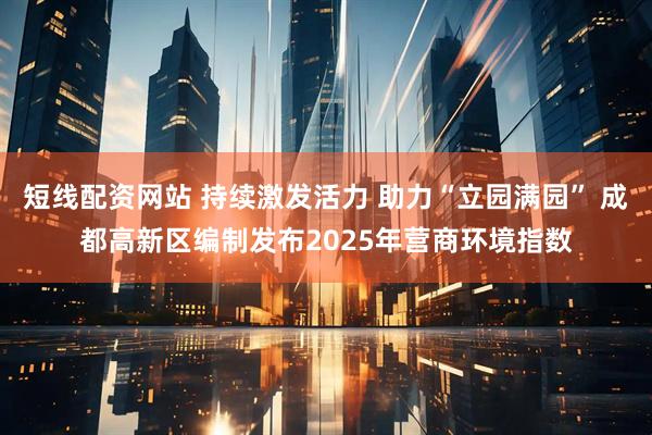 短线配资网站 持续激发活力 助力“立园满园” 成都高新区编制发布2025年营商环境指数
