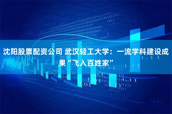 沈阳股票配资公司 武汉轻工大学：一流学科建设成果“飞入百姓家”